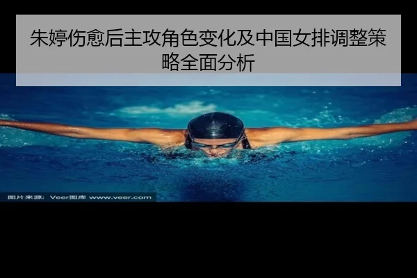 朱婷伤愈后主攻角色变化及中国女排调整策略全面分析